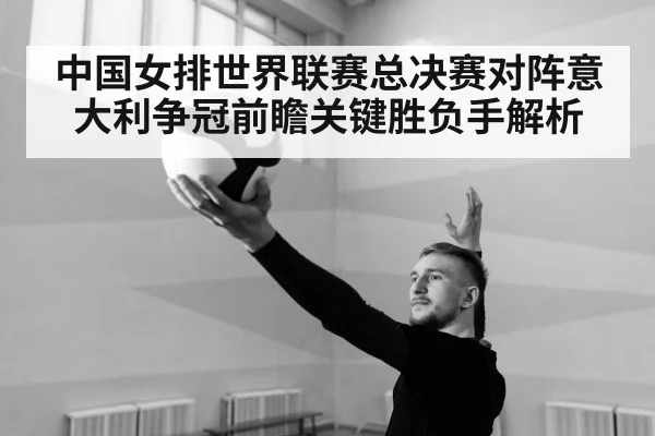 中国女排世界联赛总决赛对阵意大利争冠前瞻关键胜负手解析