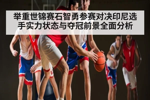 举重世锦赛石智勇参赛对决印尼选手实力状态与夺冠前景全面分析